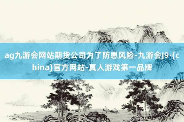 ag九游会网站期货公司为了防患风险-九游会J9·(china)官方网站-真人游戏第一品牌