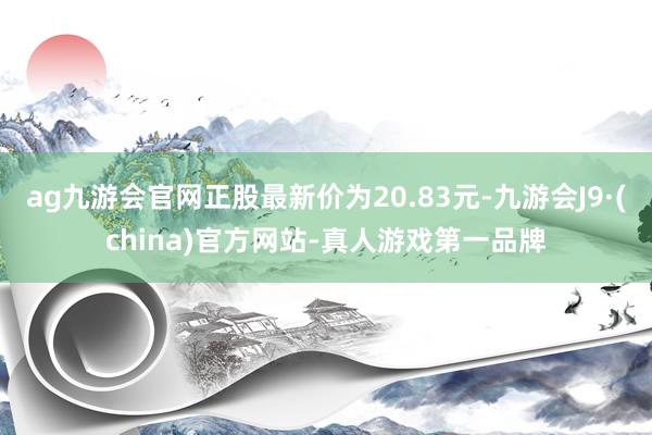 ag九游会官网正股最新价为20.83元-九游会J9·(china)官方网站-真人游戏第一品牌