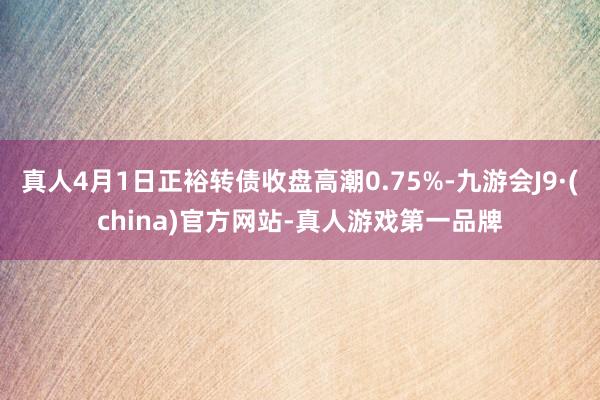 真人4月1日正裕转债收盘高潮0.75%-九游会J9·(china)官方网站-真人游戏第一品牌