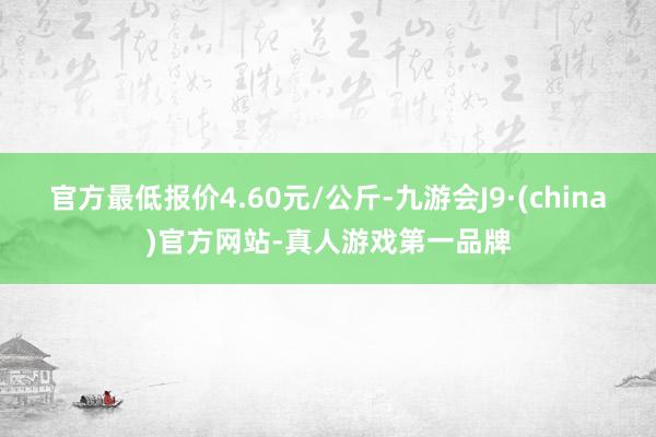 官方最低报价4.60元/公斤-九游会J9·(china)官方网站-真人游戏第一品牌