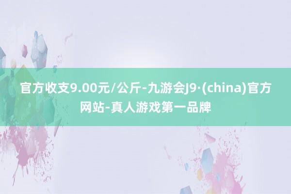 官方收支9.00元/公斤-九游会J9·(china)官方网站-真人游戏第一品牌