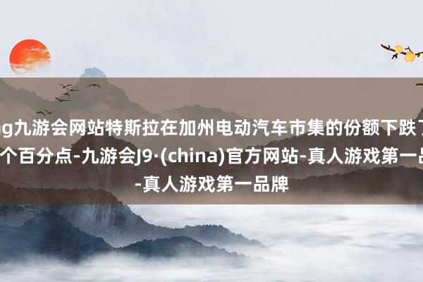 ag九游会网站特斯拉在加州电动汽车市集的份额下跌了6.4个百分点-九游会J9·(china)官方网站-真人游戏第一品牌