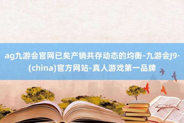 ag九游会官网已矣产销共存动态的均衡-九游会J9·(china)官方网站-真人游戏第一品牌