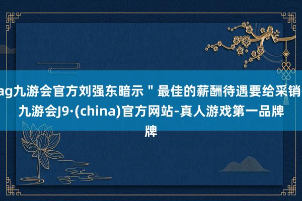 ag九游会官方刘强东暗示＂最佳的薪酬待遇要给采销-九游会J9·(china)官方网站-真人游戏第一品牌