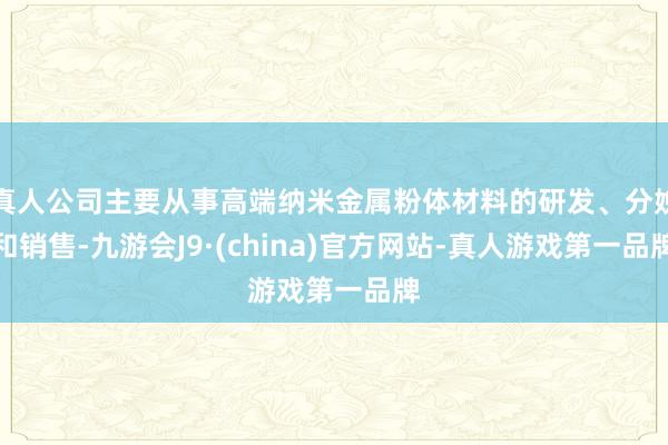 真人公司主要从事高端纳米金属粉体材料的研发、分娩和销售-九游会J9·(china)官方网站-真人游戏第一品牌