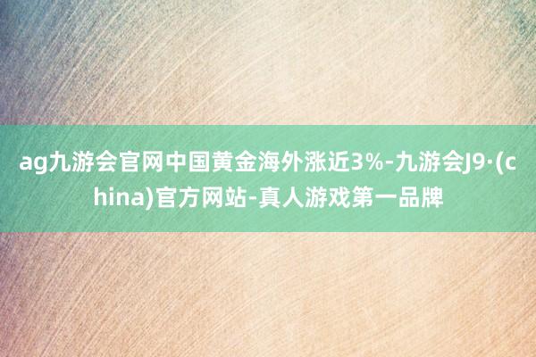 ag九游会官网中国黄金海外涨近3%-九游会J9·(china)官方网站-真人游戏第一品牌