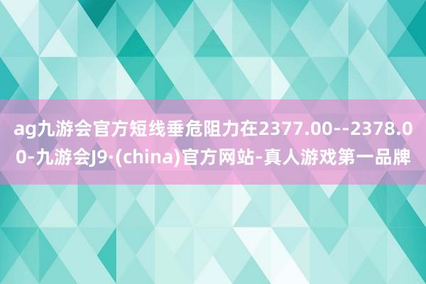 ag九游会官方短线垂危阻力在2377.00--2378.00-九游会J9·(china)官方网站-真人游戏第一品牌