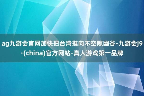 ag九游会官网加快把台湾推向不空隙幽谷-九游会J9·(china)官方网站-真人游戏第一品牌