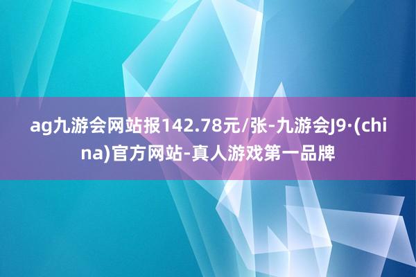 ag九游会网站报142.78元/张-九游会J9·(china)官方网站-真人游戏第一品牌