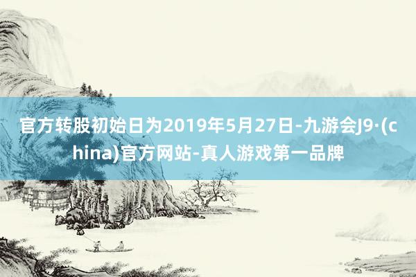 官方转股初始日为2019年5月27日-九游会J9·(china)官方网站-真人游戏第一品牌