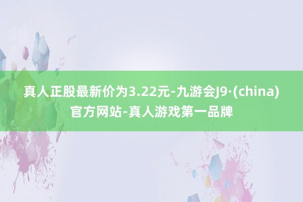 真人正股最新价为3.22元-九游会J9·(china)官方网站-真人游戏第一品牌