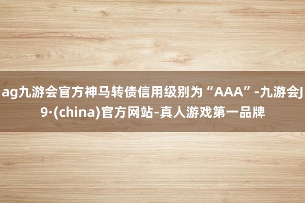 ag九游会官方神马转债信用级别为“AAA”-九游会J9·(china)官方网站-真人游戏第一品牌