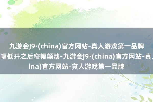 九游会J9·(china)官方网站-真人游戏第一品牌A股阛阓早间小幅低开之后窄幅颤动-九游会J9·(china)官方网站-真人游戏第一品牌