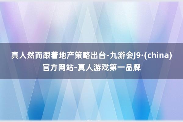 真人然而跟着地产策略出台-九游会J9·(china)官方网站-真人游戏第一品牌