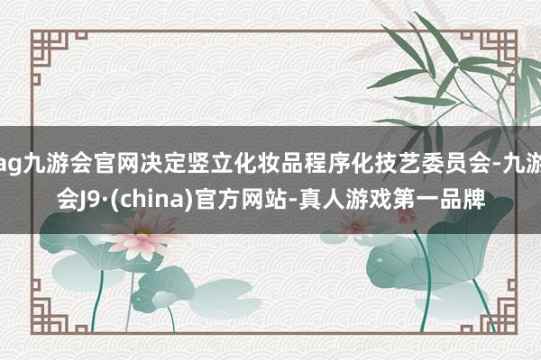 ag九游会官网决定竖立化妆品程序化技艺委员会-九游会J9·(china)官方网站-真人游戏第一品牌