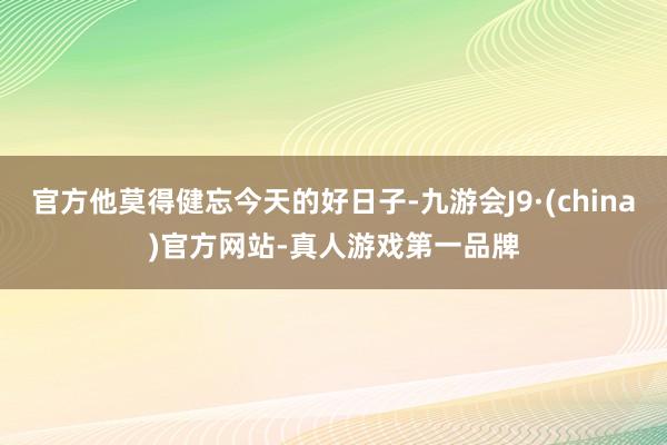 官方他莫得健忘今天的好日子-九游会J9·(china)官方网站-真人游戏第一品牌