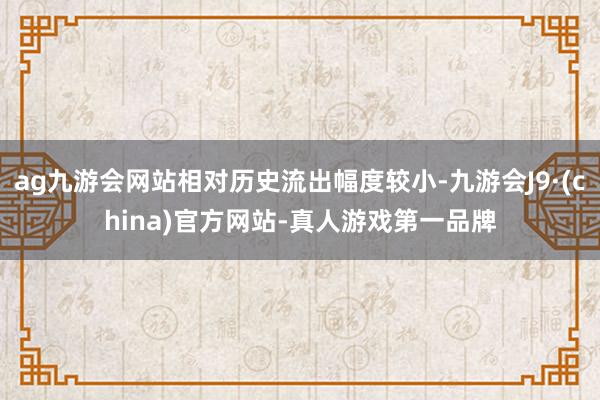 ag九游会网站相对历史流出幅度较小-九游会J9·(china)官方网站-真人游戏第一品牌