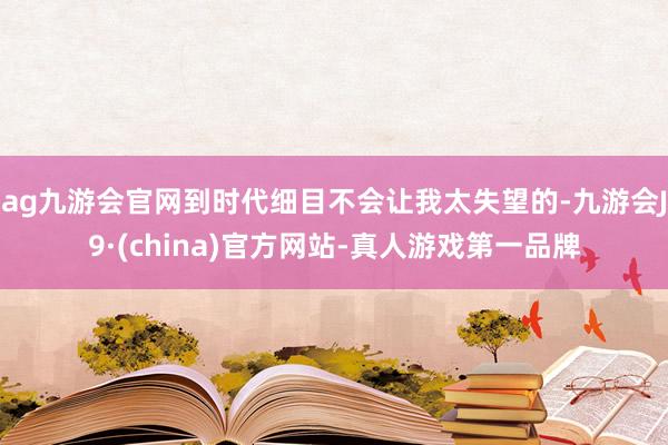 ag九游会官网到时代细目不会让我太失望的-九游会J9·(china)官方网站-真人游戏第一品牌