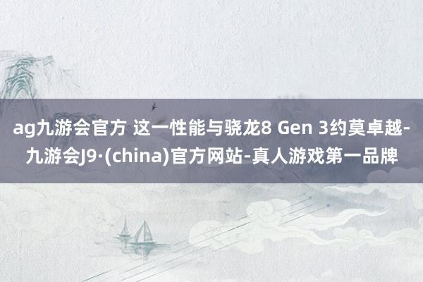 ag九游会官方 这一性能与骁龙8 Gen 3约莫卓越-九游会J9·(china)官方网站-真人游戏第一品牌