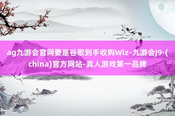 ag九游会官网要是谷歌到手收购Wiz-九游会J9·(china)官方网站-真人游戏第一品牌