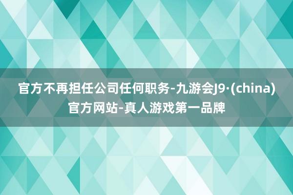 官方不再担任公司任何职务-九游会J9·(china)官方网站-真人游戏第一品牌