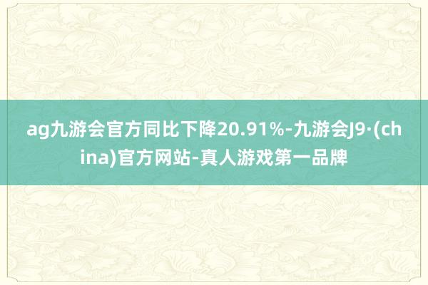 ag九游会官方同比下降20.91%-九游会J9·(china)官方网站-真人游戏第一品牌