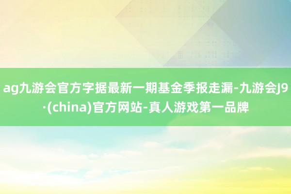 ag九游会官方字据最新一期基金季报走漏-九游会J9·(china)官方网站-真人游戏第一品牌