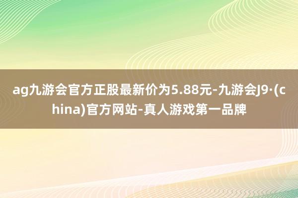 ag九游会官方正股最新价为5.88元-九游会J9·(china)官方网站-真人游戏第一品牌