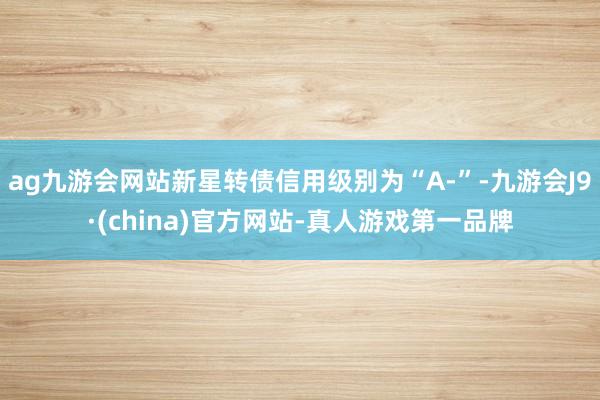 ag九游会网站新星转债信用级别为“A-”-九游会J9·(china)官方网站-真人游戏第一品牌