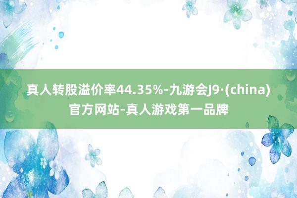 真人转股溢价率44.35%-九游会J9·(china)官方网站-真人游戏第一品牌