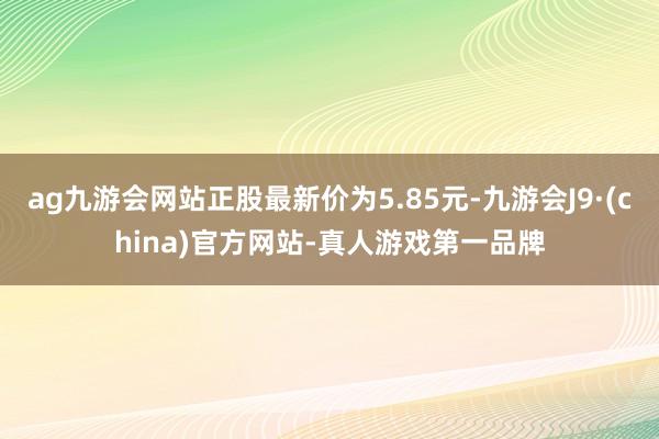 ag九游会网站正股最新价为5.85元-九游会J9·(china)官方网站-真人游戏第一品牌