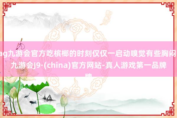 ag九游会官方吃槟榔的时刻仅仅一启动嗅觉有些胸闷-九游会J9·(china)官方网站-真人游戏第一品牌