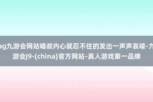 ag九游会网站喵叔内心就忍不住的发出一声声哀嚎-九游会J9·(china)官方网站-真人游戏第一品牌