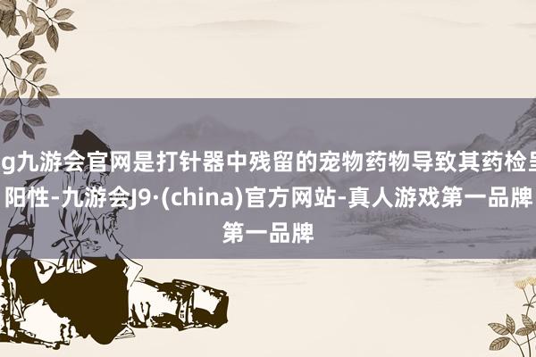 ag九游会官网是打针器中残留的宠物药物导致其药检呈阳性-九游会J9·(china)官方网站-真人游戏第一品牌