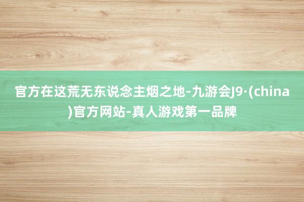 官方在这荒无东说念主烟之地-九游会J9·(china)官方网站-真人游戏第一品牌