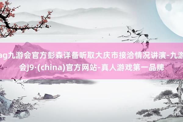 ag九游会官方彭森详备听取大庆市接洽情况讲演-九游会J9·(china)官方网站-真人游戏第一品牌