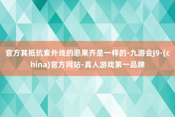 官方其抵抗紫外线的恶果齐是一样的-九游会J9·(china)官方网站-真人游戏第一品牌