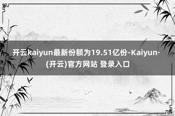 开云kaiyun最新份额为19.51亿份-Kaiyun· (开云)官方网站 登录入口