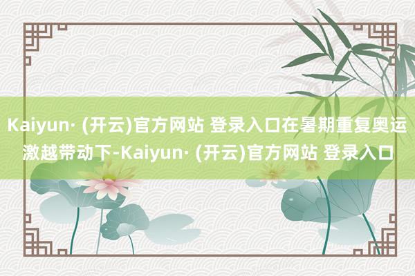 Kaiyun· (开云)官方网站 登录入口在暑期重复奥运激越带动下-Kaiyun· (开云)官方网站 登录入口