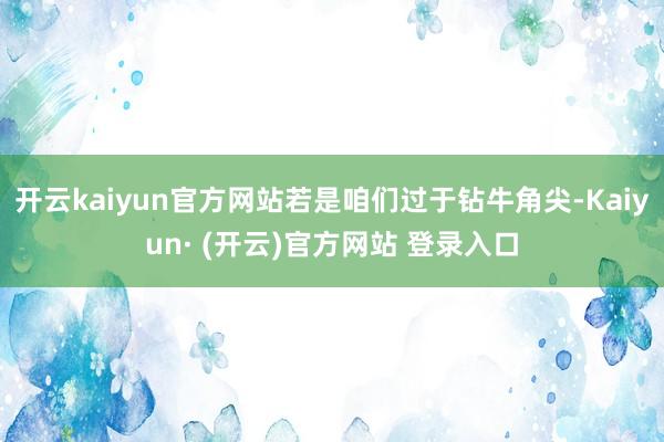 开云kaiyun官方网站若是咱们过于钻牛角尖-Kaiyun· (开云)官方网站 登录入口