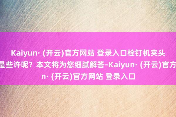 Kaiyun· (开云)官方网站 登录入口栓钉机夹头螺丝尺寸究竟是些许呢？本文将为您细腻解答-Kaiyun· (开云)官方网站 登录入口