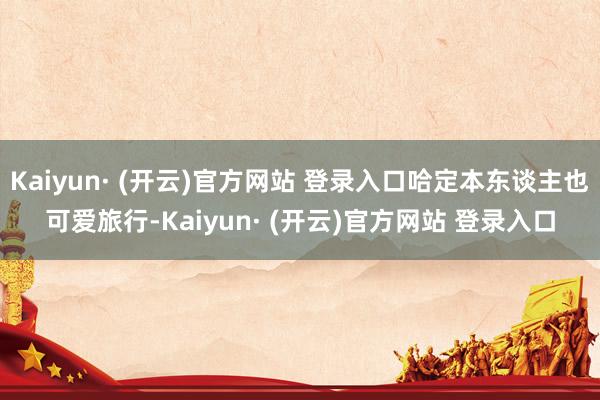 Kaiyun· (开云)官方网站 登录入口哈定本东谈主也可爱旅行-Kaiyun· (开云)官方网站 登录入口