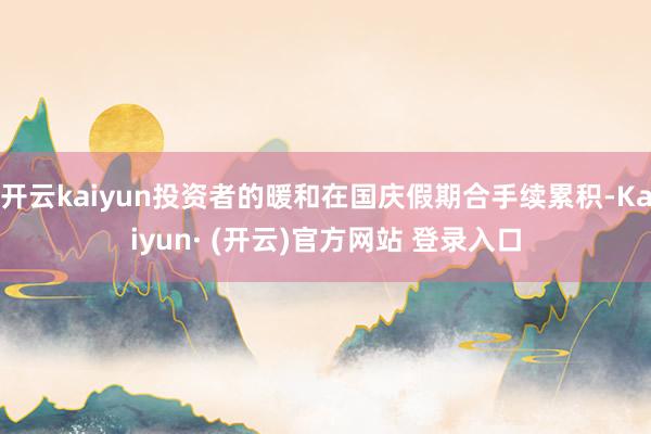 开云kaiyun投资者的暖和在国庆假期合手续累积-Kaiyun· (开云)官方网站 登录入口