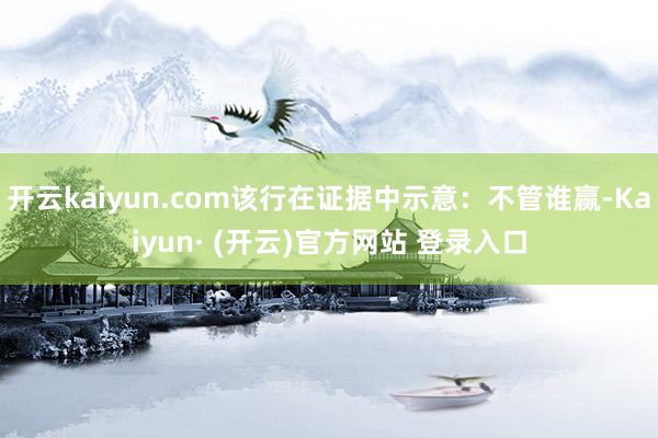 开云kaiyun.com该行在证据中示意：不管谁赢-Kaiyun· (开云)官方网站 登录入口