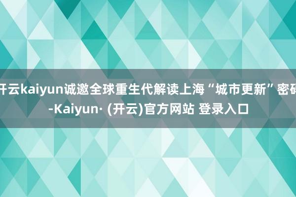 开云kaiyun诚邀全球重生代解读上海“城市更新”密码-Kaiyun· (开云)官方网站 登录入口