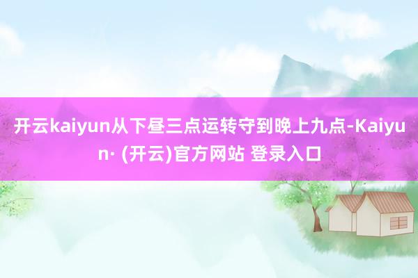 开云kaiyun从下昼三点运转守到晚上九点-Kaiyun· (开云)官方网站 登录入口