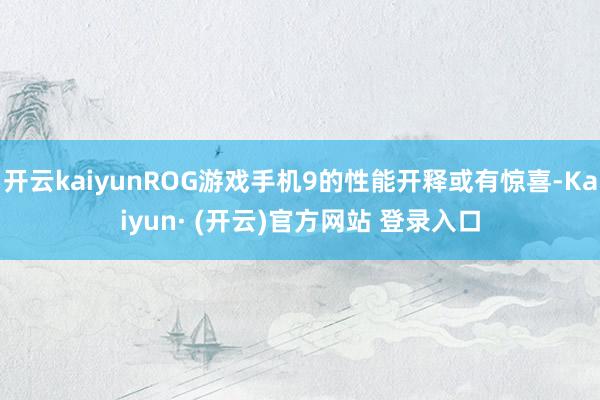 开云kaiyunROG游戏手机9的性能开释或有惊喜-Kaiyun· (开云)官方网站 登录入口