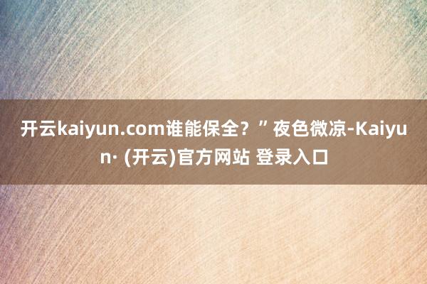 开云kaiyun.com谁能保全？”夜色微凉-Kaiyun· (开云)官方网站 登录入口