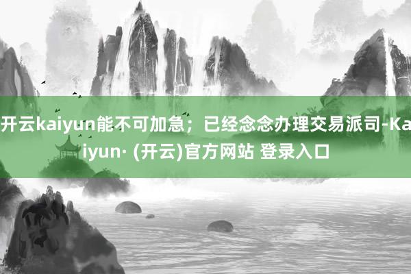 开云kaiyun能不可加急；已经念念办理交易派司-Kaiyun· (开云)官方网站 登录入口