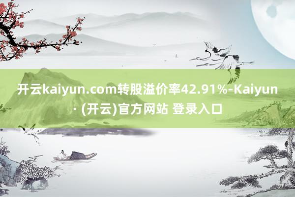 开云kaiyun.com转股溢价率42.91%-Kaiyun· (开云)官方网站 登录入口